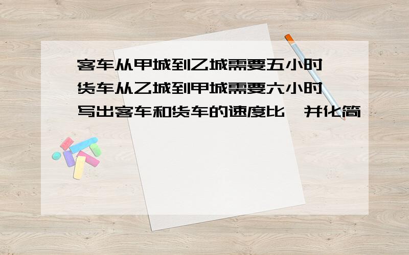 客车从甲城到乙城需要五小时,货车从乙城到甲城需要六小时,写出客车和货车的速度比,并化简