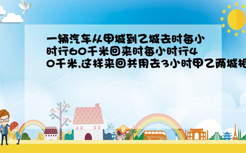 一辆汽车从甲城到乙城去时每小时行60千米回来时每小时行40千米,这样来回共用去3小时甲乙两城相距多少千米