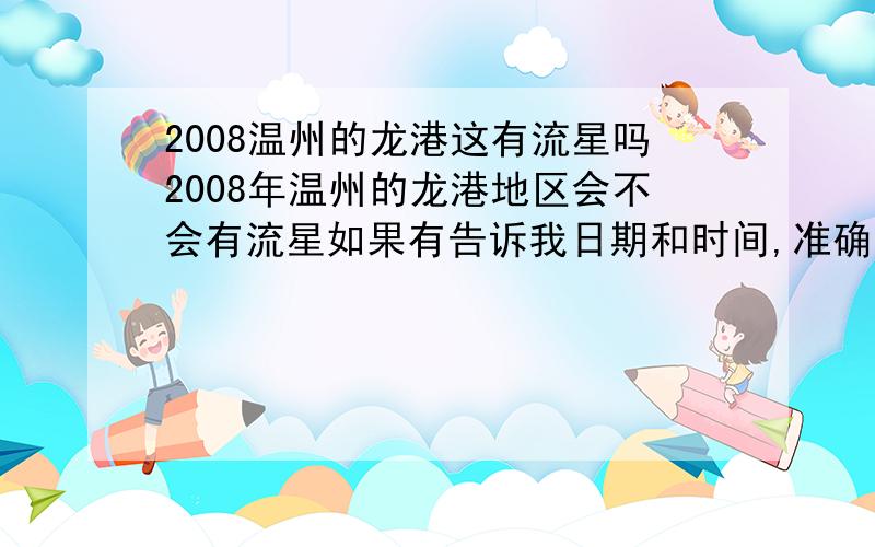 2008温州的龙港这有流星吗2008年温州的龙港地区会不会有流星如果有告诉我日期和时间,准确点.只说7月份开始有没有就行了