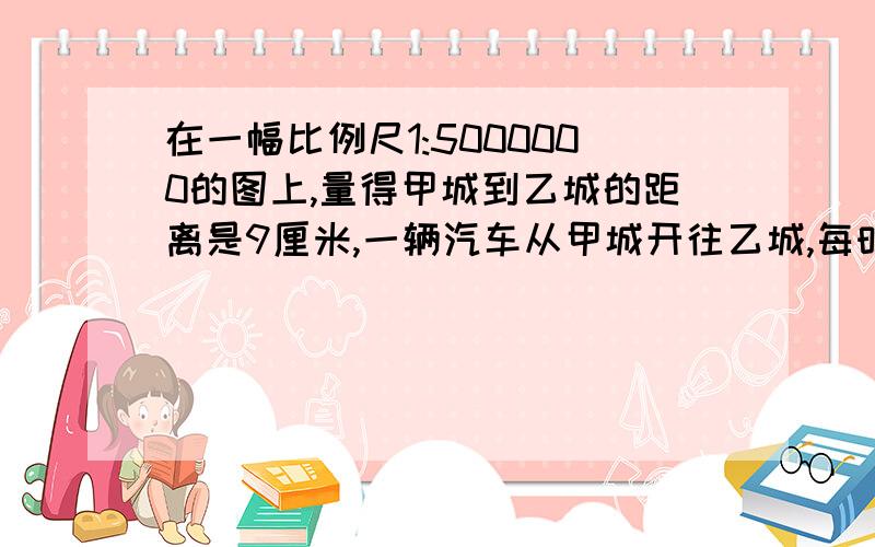 在一幅比例尺1:5000000的图上,量得甲城到乙城的距离是9厘米,一辆汽车从甲城开往乙城,每时行驶80千米,5小时候能到达吗