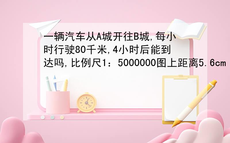 一辆汽车从A城开往B城,每小时行驶80千米,4小时后能到达吗,比例尺1：5000000图上距离5.6cm