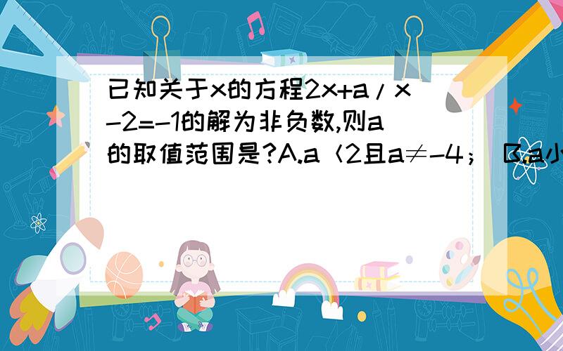 已知关于x的方程2x+a/x-2=-1的解为非负数,则a的取值范围是?A.a＜2且a≠-4； B.a小于或等于2且a≠-4C.a大于或等于.D.a小于或等于2