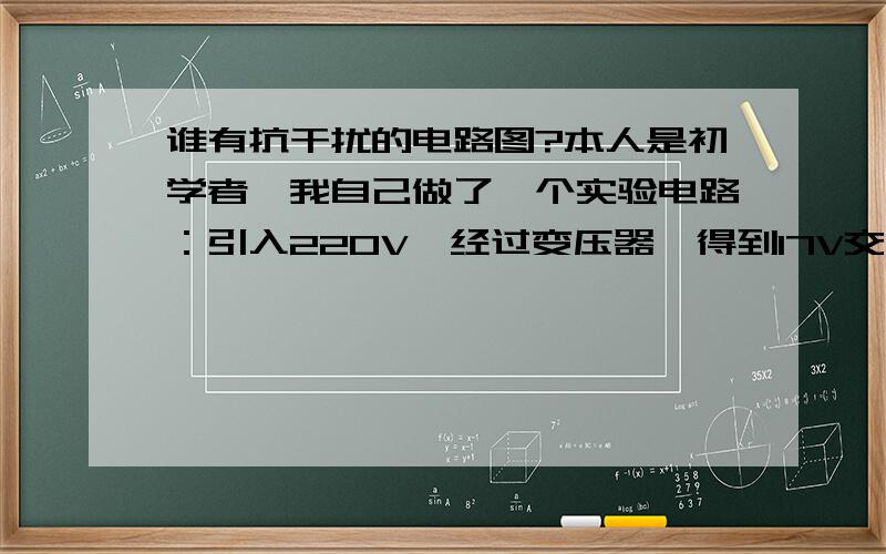 谁有抗干扰的电路图?本人是初学者,我自己做了一个实验电路：引入220V,经过变压器,得到17V交流电压,经过自己设计的电源电路,最后是直流5V,供单片机用.现在的问题是:当变压器受到电场和磁