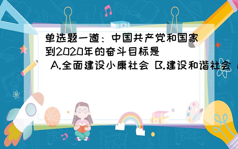 单选题一道：中国共产党和国家到2020年的奋斗目标是（） A.全面建设小康社会 B.建设和谐社会 C.实现科学发