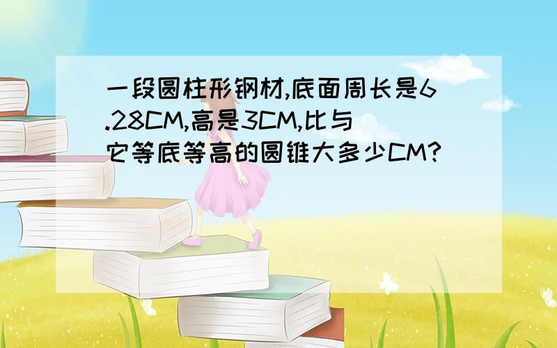 一段圆柱形钢材,底面周长是6.28CM,高是3CM,比与它等底等高的圆锥大多少CM?