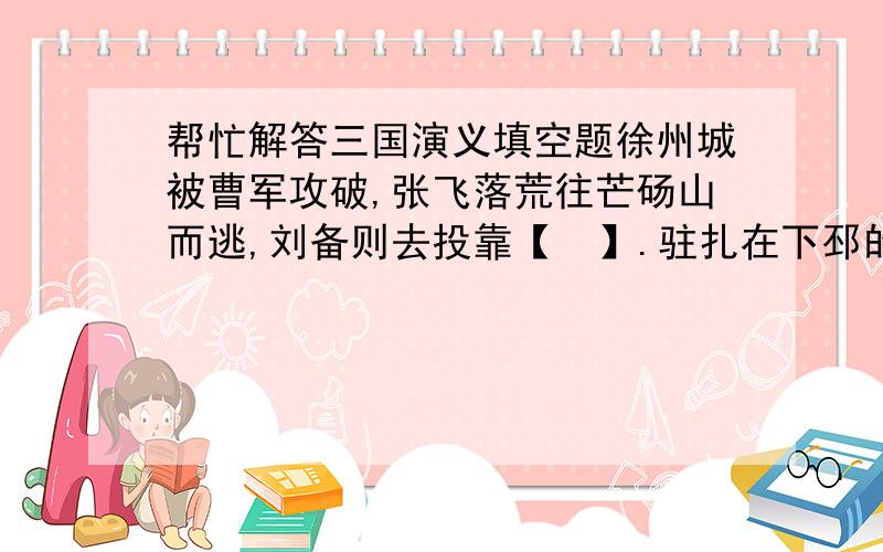 帮忙解答三国演义填空题徐州城被曹军攻破,张飞落荒往芒砀山而逃,刘备则去投靠【  】.驻扎在下邳的关羽被曹操用计骗出城来并被困于一座土山之上.【  】遂去劝降关羽.他向关羽说,“兄今