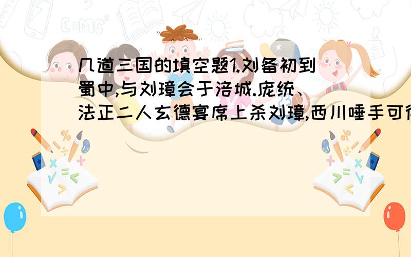 几道三国的填空题1.刘备初到蜀中,与刘璋会于涪城.庞统、法正二人玄德宴席上杀刘璋,西川唾手可得.但刘备以为使用奸计,有违仁义.庞统便于宴会之上安排（ ）舞剑,刘璋手下（ ）亦拔剑起