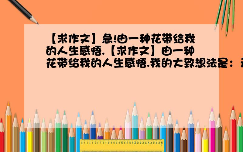 【求作文】急!由一种花带给我的人生感悟.【求作文】由一种花带给我的人生感悟.我的大致想法是：无意间看见一朵小花,经过几次风雨,依然开的灿烂.（我是围绕：生如夏花般绚烂,写的）就