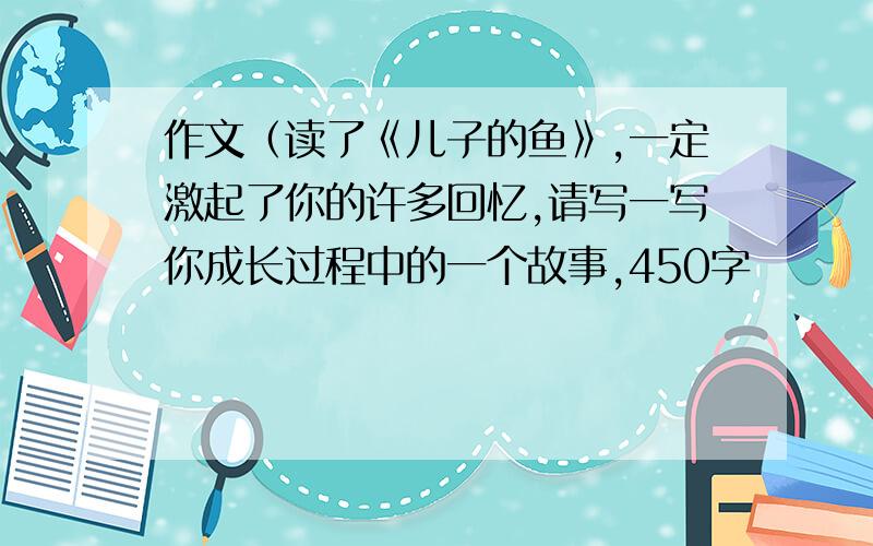 作文（读了《儿子的鱼》,一定激起了你的许多回忆,请写一写你成长过程中的一个故事,450字