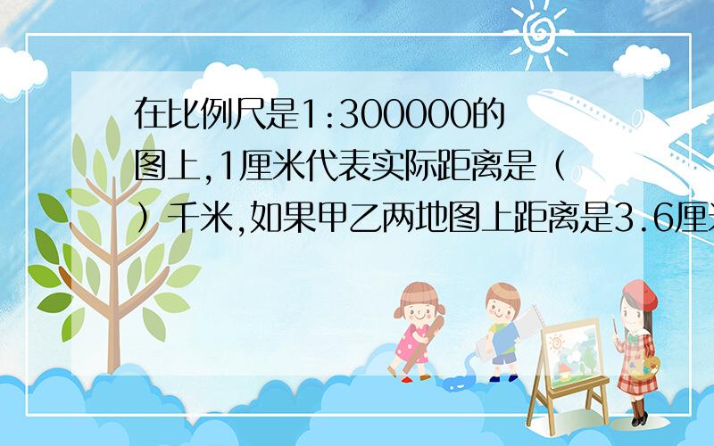 在比例尺是1:300000的图上,1厘米代表实际距离是（）千米,如果甲乙两地图上距离是3.6厘米那么甲乙两地是