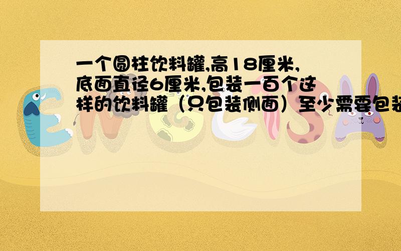 一个圆柱饮料罐,高18厘米,底面直径6厘米,包装一百个这样的饮料罐（只包装侧面）至少需要包装纸多少平方米?（保一留位数）?