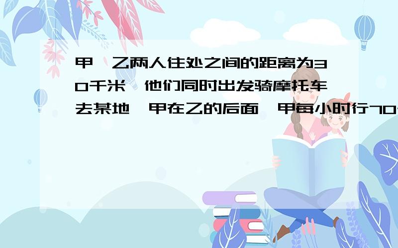 甲、乙两人住处之间的距离为30千米,他们同时出发骑摩托车去某地,甲在乙的后面,甲每小时行70千米,乙每小时行52千米,（1）经过多长时间甲追上乙?（2）若乙比甲先出发40分钟,甲出发后多长