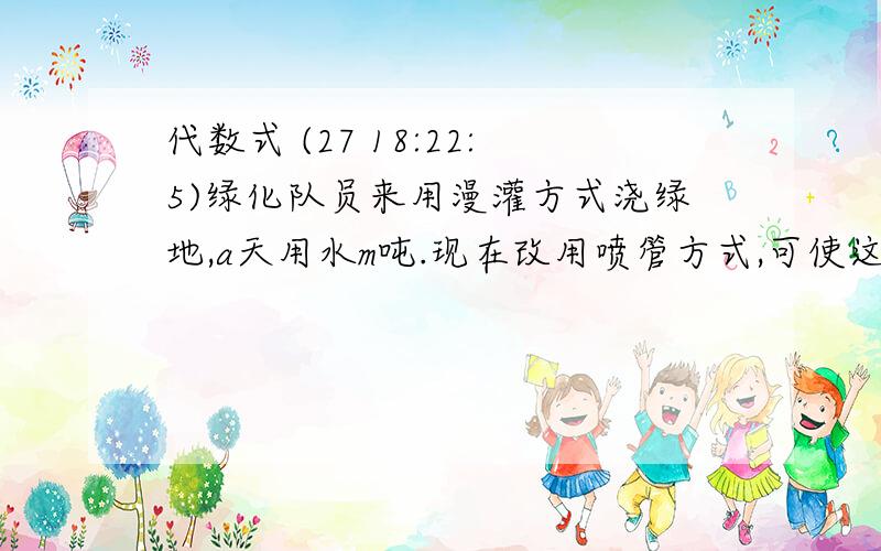 代数式 (27 18:22:5)绿化队员来用漫灌方式浇绿地,a天用水m吨.现在改用喷管方式,可使这些水多用3天.现在比原来每天节约多少吨? 