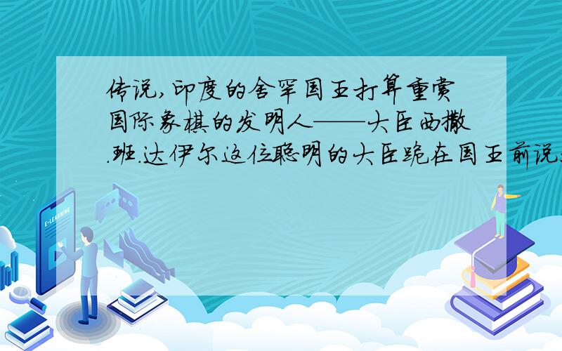 传说,印度的舍罕国王打算重赏国际象棋的发明人——大臣西撒.班.达伊尔这位聪明的大臣跪在国王前说：“陛下,请你在这张棋盘的第一个小格内,赏给我一粒麦子,在第二个小格内赏给我两粒,