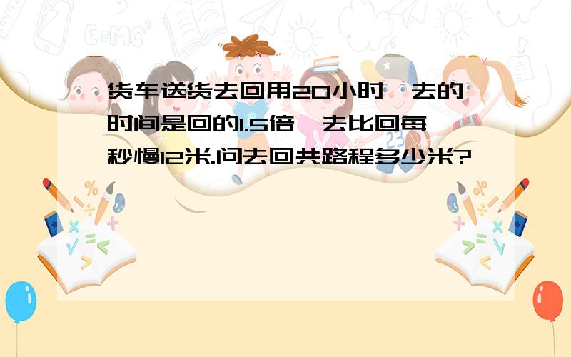 货车送货去回用20小时,去的时间是回的1.5倍,去比回每秒慢12米.问去回共路程多少米?