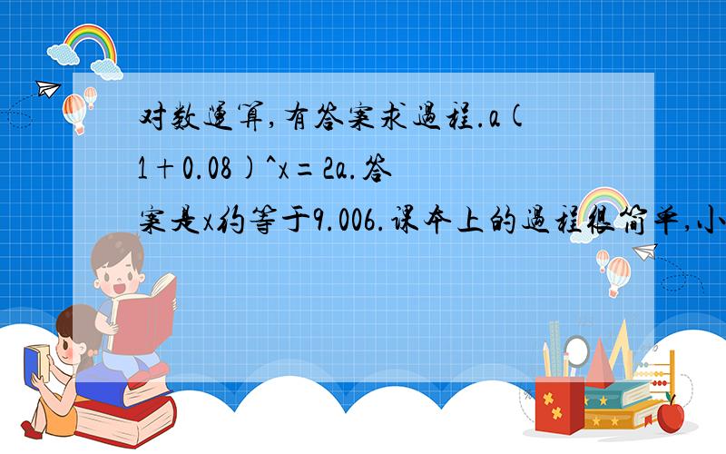 对数运算,有答案求过程.a(1+0.08)^x=2a.答案是x约等于9.006.课本上的过程很简单,小弟实在看不懂,求大大们帮忙把过程写的详细点：a(1+0.08)^x=2a.1.08^x=2xlg1.08=lg2(这里为什么要以10为低呢?加这个lg是