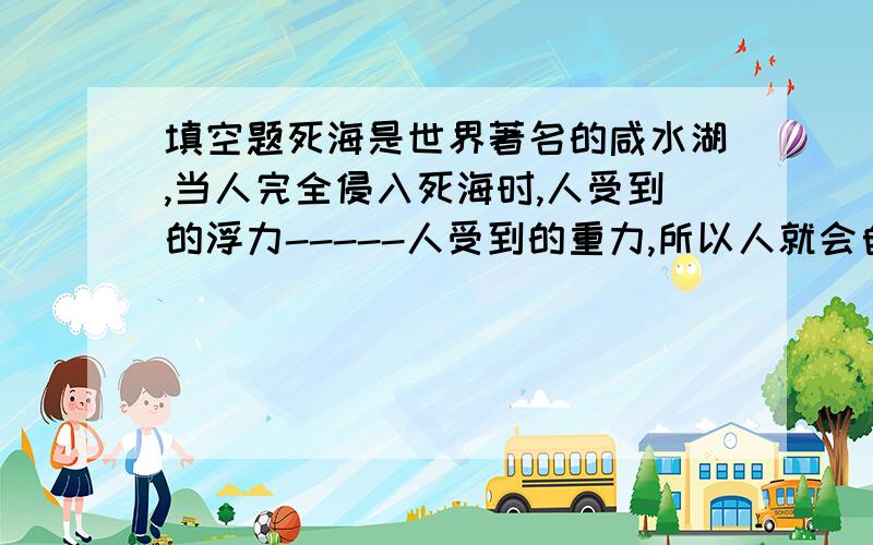 填空题死海是世界著名的咸水湖,当人完全侵入死海时,人受到的浮力-----人受到的重力,所以人就会自然向上浮起；当人浮在海面上时,人受到的浮力-------人受到的重力.（选填“大于”、“小