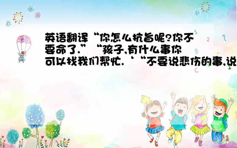 英语翻译“你怎么抗旨呢?你不要命了.”“孩子,有什么事你可以找我们帮忙.‘“不要说悲伤的事,说点高兴的.”“我大哥就是这个性子,他喜欢孩子,不管是自己的还是别人的.他影响地我们这