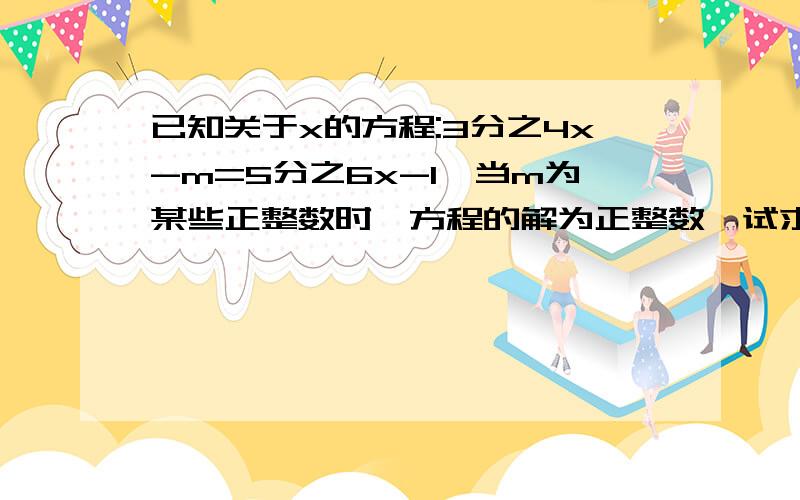 已知关于x的方程:3分之4x-m=5分之6x-1,当m为某些正整数时,方程的解为正整数,试求正整数M的最大值不是最大值，是最小值