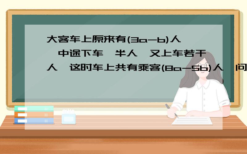 大客车上原来有(3a-b)人,中途下车一半人,又上车若干人,这时车上共有乘客(8a-5b)人,问上车乘客是多少人?当a=10,b=8时,上车乘客是多少人?