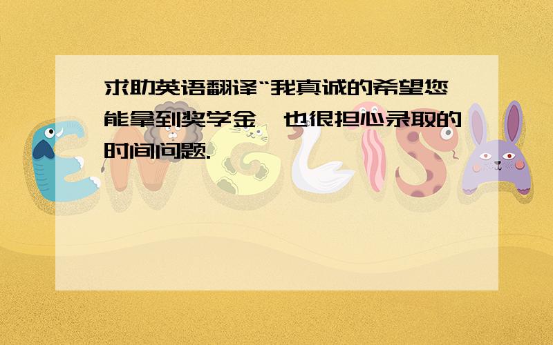 求助英语翻译“我真诚的希望您能拿到奖学金,也很担心录取的时间问题.