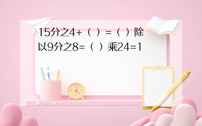 15分之4+（ ）=（ ）除以9分之8=（ ）乘24=1