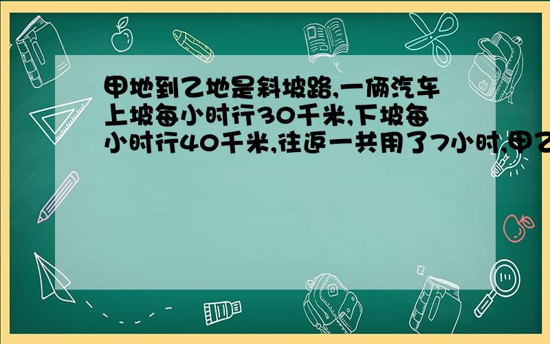 甲地到乙地是斜坡路,一俩汽车上坡每小时行30千米,下坡每小时行40千米,往返一共用了7小时,甲乙相距多少千米快比例啊 比例啊 不要有方程