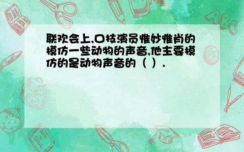 联欢会上,口技演员惟妙惟肖的模仿一些动物的声音,他主要模仿的是动物声音的（ ）.