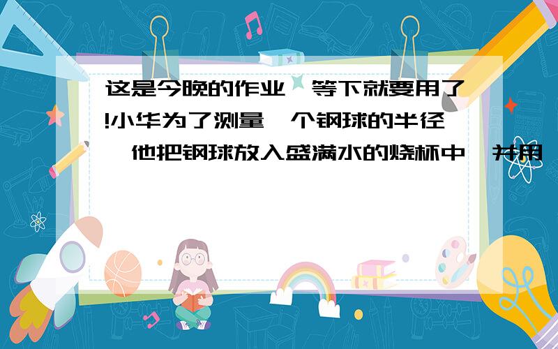 这是今晚的作业,等下就要用了!小华为了测量一个钢球的半径,他把钢球放入盛满水的烧杯中,并用一量筒量得被钢球排开的水的体积为80㎝³.小华又将钢球取出,量得烧杯中的水位下降了0.8