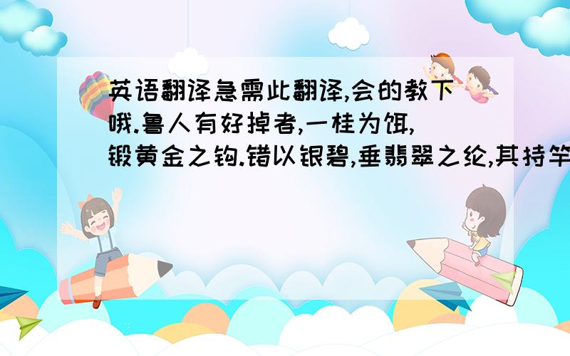 英语翻译急需此翻译,会的教下哦.鲁人有好掉者,一桂为饵,锻黄金之钩.错以银碧,垂翡翠之纶,其持竿处为即是,然其得鱼不几矣.故曰：“钓之务不在芳饰,事之急不在辩言.”