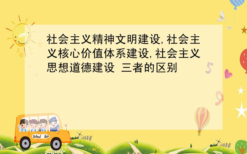 社会主义精神文明建设,社会主义核心价值体系建设,社会主义思想道德建设 三者的区别