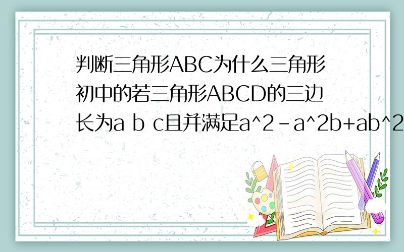判断三角形ABC为什么三角形初中的若三角形ABCD的三边长为a b c且并满足a^2-a^2b+ab^2-ac^2+bc^2-b^3=0求是什么三角形