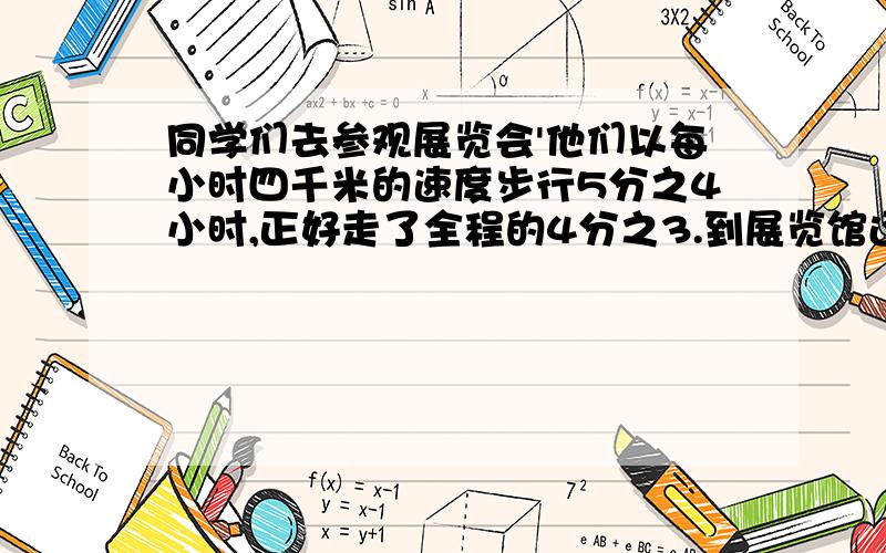 同学们去参观展览会'他们以每小时四千米的速度步行5分之4小时,正好走了全程的4分之3.到展览馆还有多少千米?