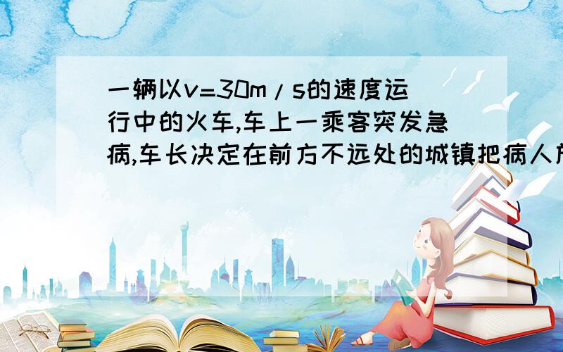 一辆以v=30m/s的速度运行中的火车,车上一乘客突发急病,车长决定在前方不远处的城镇把病人放下抢救火车以加速度a1=-0.6m/s²匀减速运动,停车把病人耗时3min,然后火车以a2=1m/s²匀加速启