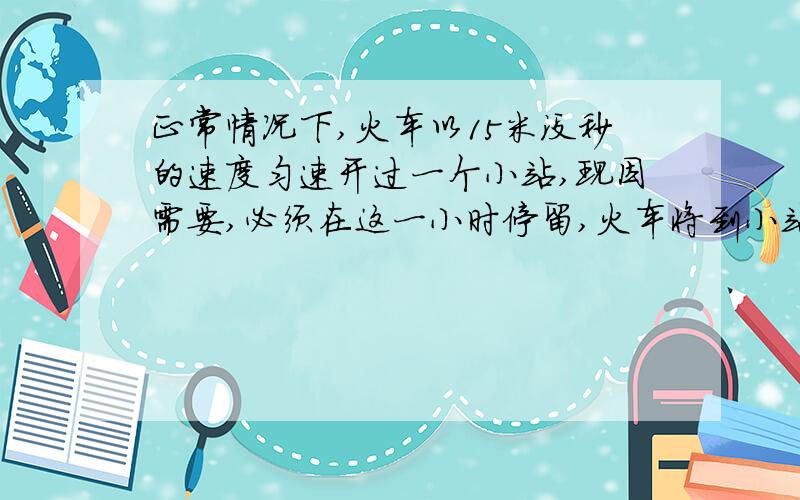 正常情况下,火车以15米没秒的速度匀速开过一个小站,现因需要,必须在这一小时停留,火车将到小站以-0、5米方秒的加速度做匀减速运动,停留2分钟后,又以0/3米每2次方秒的 加速度开出小站一