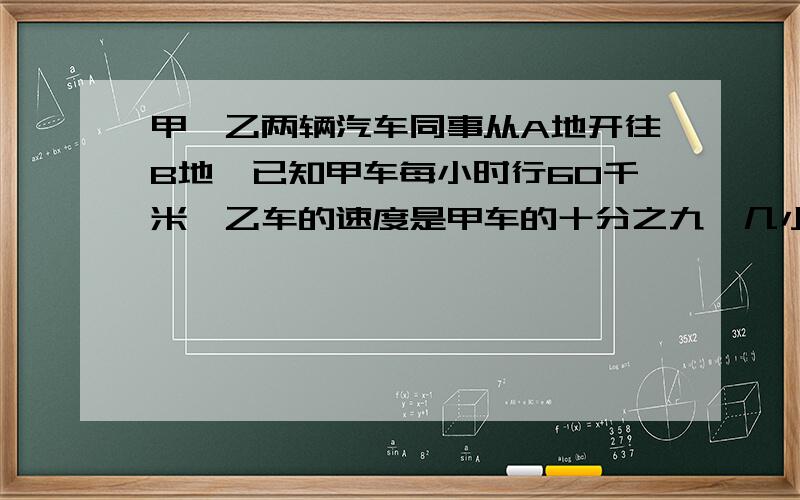 甲、乙两辆汽车同事从A地开往B地,已知甲车每小时行60千米,乙车的速度是甲车的十分之九,几小时后两车相距100千米?