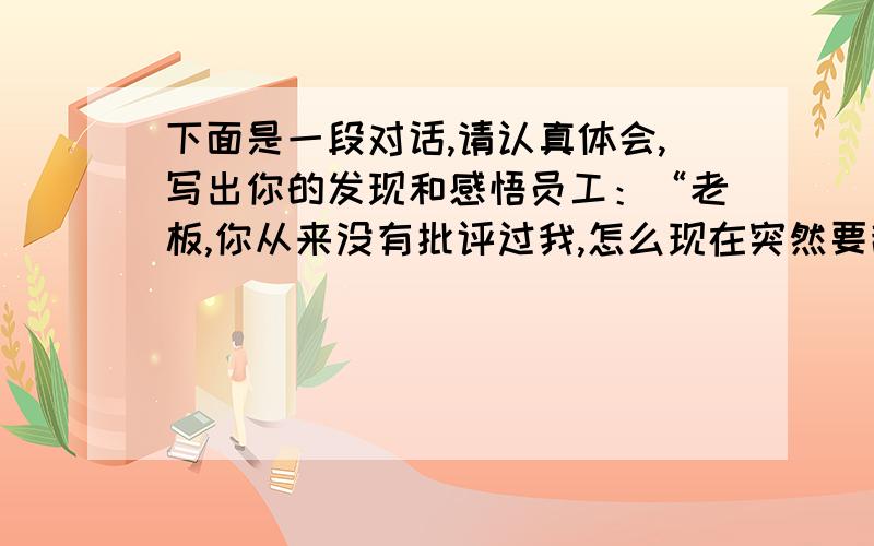 下面是一段对话,请认真体会,写出你的发现和感悟员工：“老板,你从来没有批评过我,怎么现在突然要辞退我?难道我有什么地方做得不好?”老板：“我批评过你,但你没有在意.而且我发现没