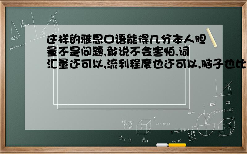 这样的雅思口语能得几分本人胆量不是问题,敢说不会害怕,词汇量还可以,流利程度也还可以,脑子也比较灵活,观点能说出一堆,形象也凑合.但缺点在于语法基本功不扎实,说的过程中不可避免