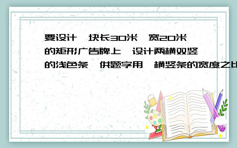 要设计一块长30米,宽20米的矩形广告牌上,设计两横双竖的浅色条,供题字用,横竖条的宽度之比为3:4,如果要使彩条所占面积为整个版面的1/5,应如何设计彩条的宽度