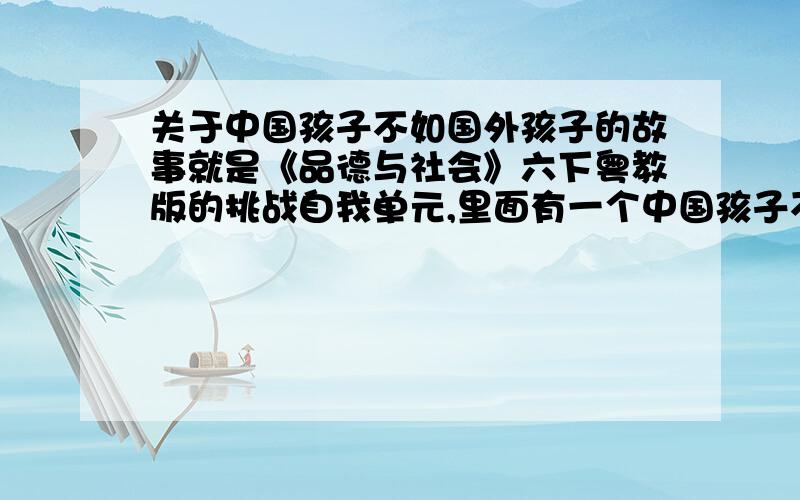 关于中国孩子不如国外孩子的故事就是《品德与社会》六下粤教版的挑战自我单元,里面有一个中国孩子不如日本孩子的故事,请问还有没有类似的例子?尽量多举一些,不用特别长.有没有人啊