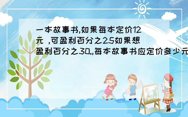 一本故事书,如果每本定价12元 ,可盈利百分之25如果想盈利百分之30.,每本故事书应定价多少元谢谢了,快点啊我准备要关电脑了5分钟左右这样子就关了