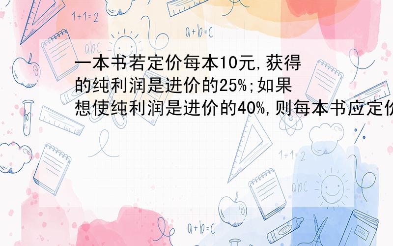 一本书若定价每本10元,获得的纯利润是进价的25%;如果想使纯利润是进价的40%,则每本书应定价多少元?大姐们,快.