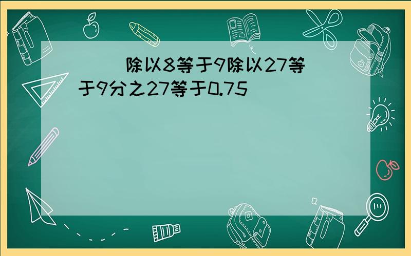 （ ）除以8等于9除以27等于9分之27等于0.75