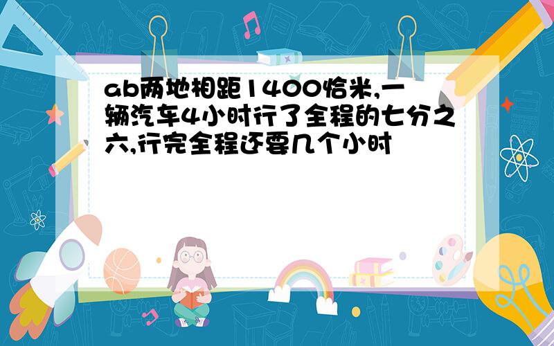 ab两地相距1400恰米,一辆汽车4小时行了全程的七分之六,行完全程还要几个小时