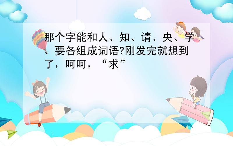 那个字能和人、知、请、央、学、要各组成词语?刚发完就想到了，呵呵，“求”