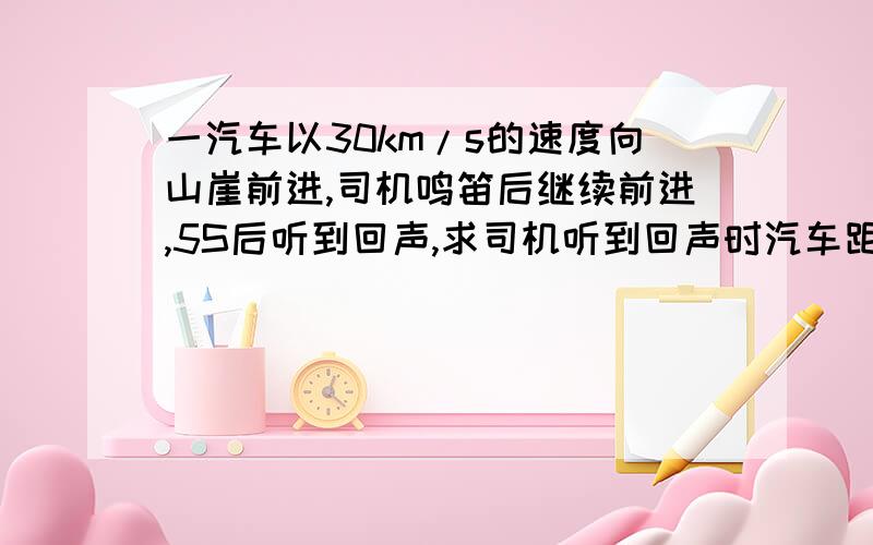 一汽车以30km/s的速度向山崖前进,司机鸣笛后继续前进,5S后听到回声,求司机听到回声时汽车距山崖的距离声音在空气中的传播速度是340m/s