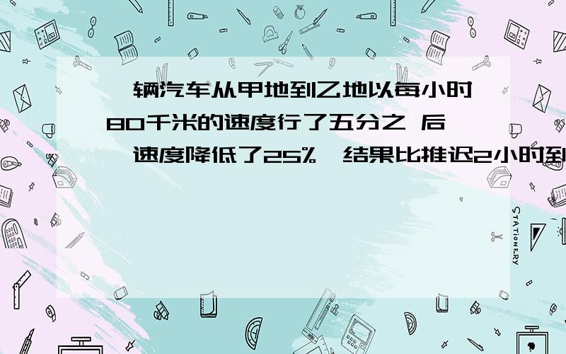 一辆汽车从甲地到乙地以每小时80千米的速度行了五分之 后,速度降低了25%,结果比推迟2小时到达求甲乙距离