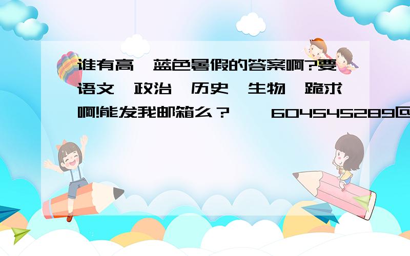 谁有高一蓝色暑假的答案啊?要语文、政治、历史、生物、跪求啊!能发我邮箱么？    604545289@qq.com 政治没有么？