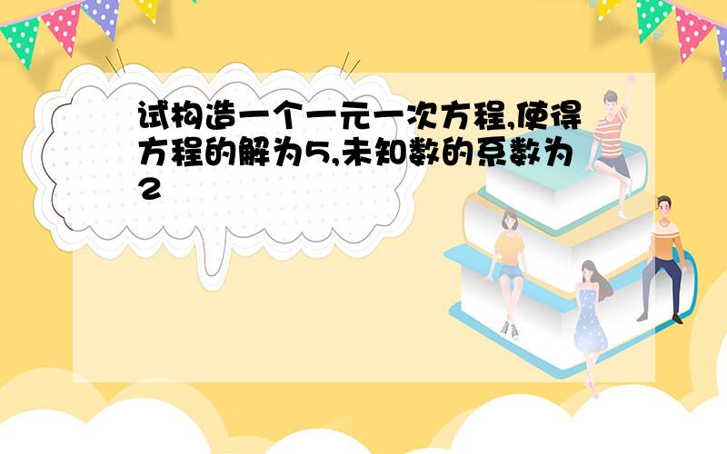 试构造一个一元一次方程,使得方程的解为5,未知数的系数为2