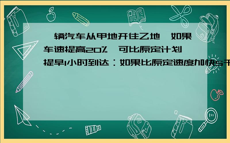 一辆汽车从甲地开往乙地,如果车速提高20%,可比原定计划提早1小时到达：如果比原定速度加快5千米,则可以节省1/9的时间,甲乙两地相距多少千米?用算式方法解答!要写算式和小标题（就是这